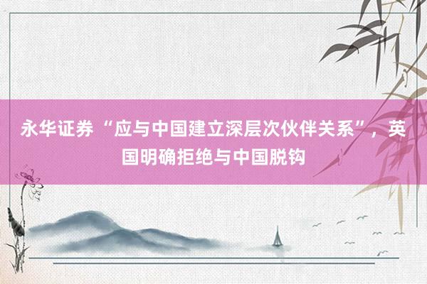 永华证券 “应与中国建立深层次伙伴关系”，英国明确拒绝与中国脱钩