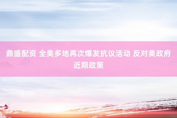 鼎盛配资 全美多地再次爆发抗议活动 反对美政府近期政策