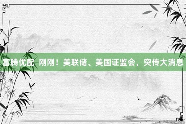 富腾优配  刚刚！美联储、美国证监会，突传大消息