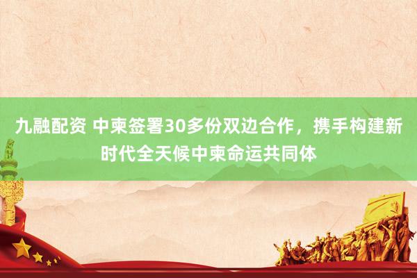 九融配资 中柬签署30多份双边合作，携手构建新时代全天候中柬命运共同体
