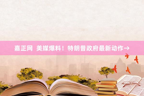 嘉正网  美媒爆料！特朗普政府最新动作→