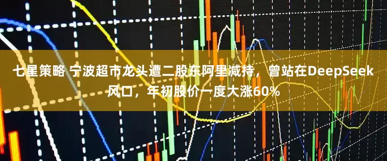 七星策略 宁波超市龙头遭二股东阿里减持，曾站在DeepSeek风口，年初股价一度大涨60%