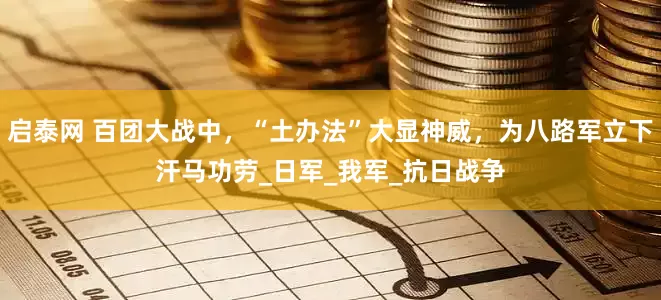 启泰网 百团大战中，“土办法”大显神威，为八路军立下汗马功劳_日军_我军_抗日战争