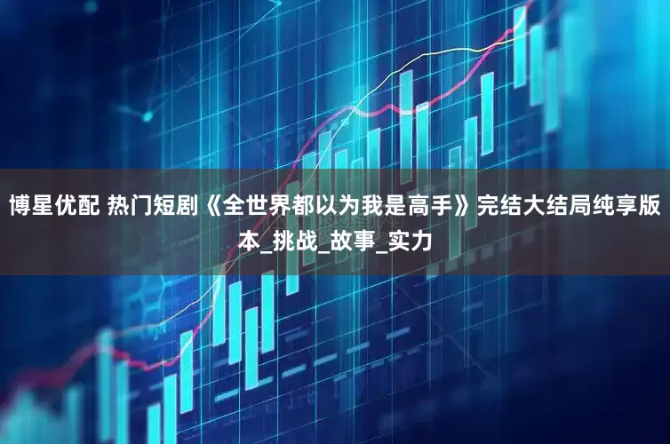 博星优配 热门短剧《全世界都以为我是高手》完结大结局纯享版本_挑战_故事_实力