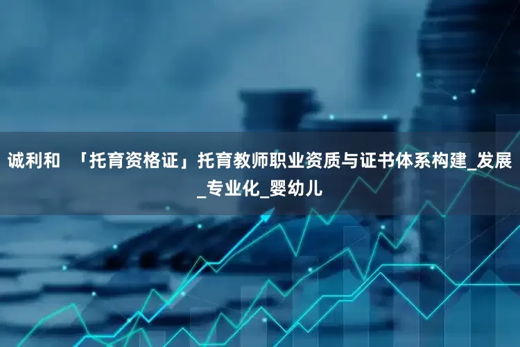 诚利和  「托育资格证」托育教师职业资质与证书体系构建_发展_专业化_婴幼儿