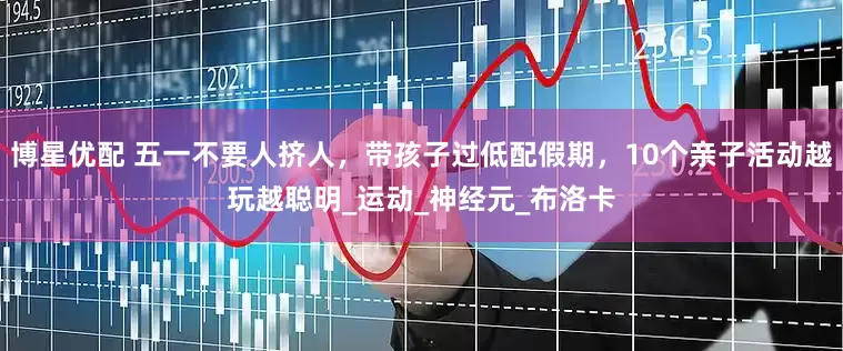 博星优配 五一不要人挤人，带孩子过低配假期，10个亲子活动越玩越聪明_运动_神经元_布洛卡