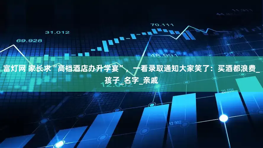富灯网 家长求“高档酒店办升学宴”，一看录取通知大家笑了：买酒都浪费_孩子_名字_亲戚