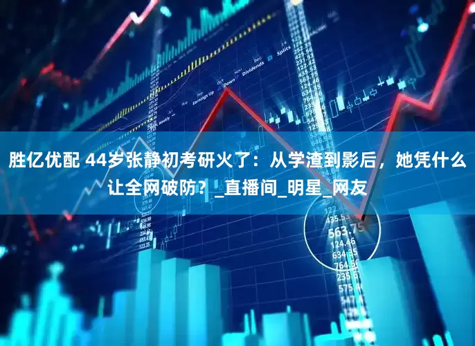 胜亿优配 44岁张静初考研火了：从学渣到影后，她凭什么让全网破防？_直播间_明星_网友