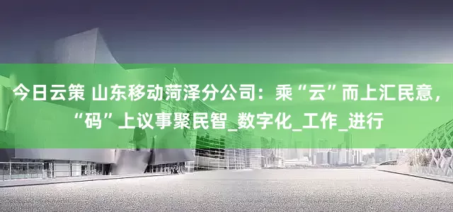 今日云策 山东移动菏泽分公司：乘“云”而上汇民意，“码”上议事聚民智_数字化_工作_进行