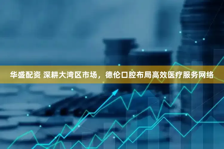 华盛配资 深耕大湾区市场，德伦口腔布局高效医疗服务网络