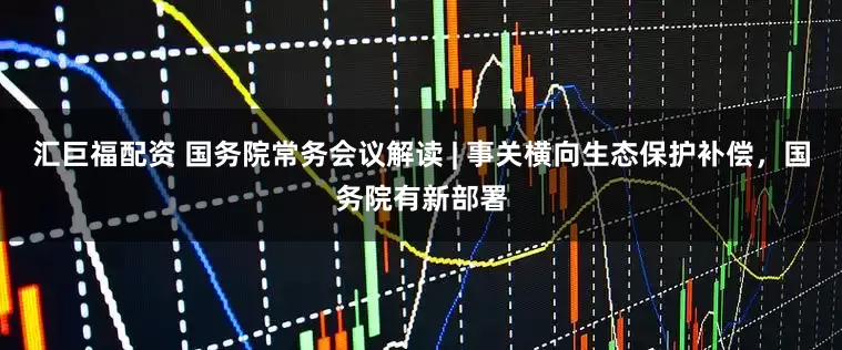 汇巨福配资 国务院常务会议解读 | 事关横向生态保护补偿，国务院有新部署