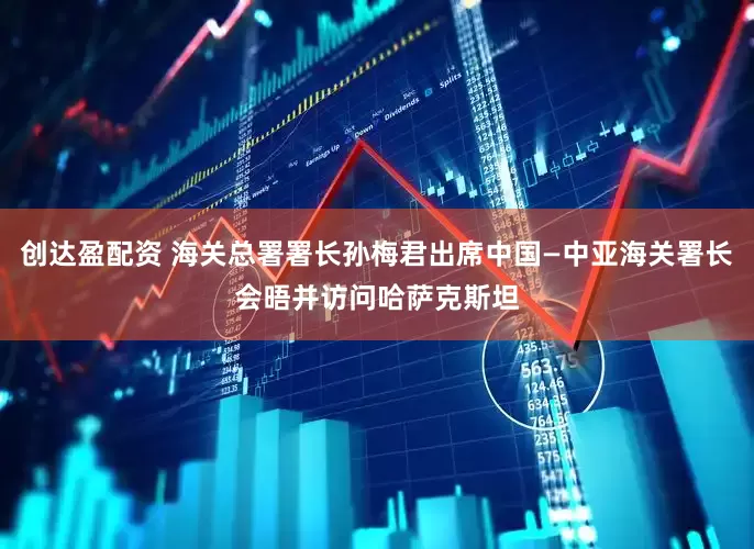 创达盈配资 海关总署署长孙梅君出席中国—中亚海关署长会晤并访问哈萨克斯坦