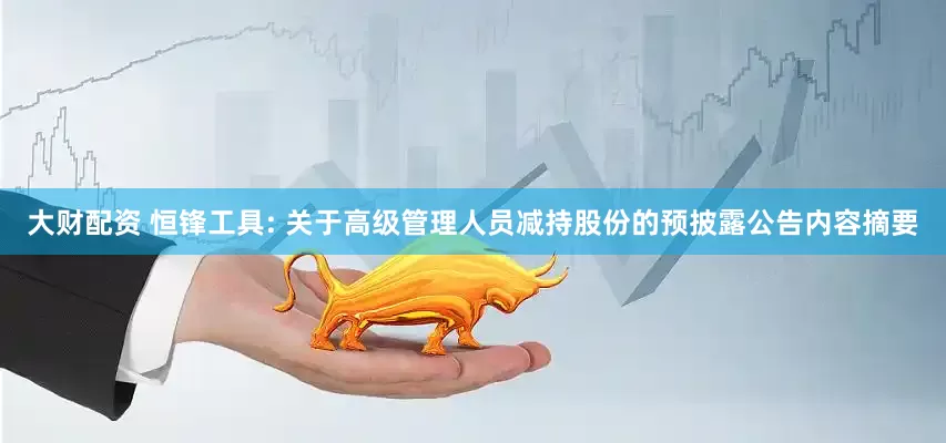 大财配资 恒锋工具: 关于高级管理人员减持股份的预披露公告内容摘要