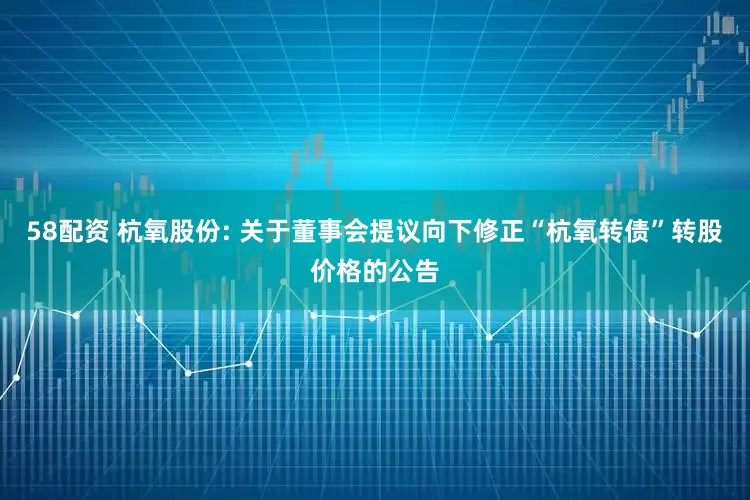 58配资 杭氧股份: 关于董事会提议向下修正“杭氧转债”转股价格的公告