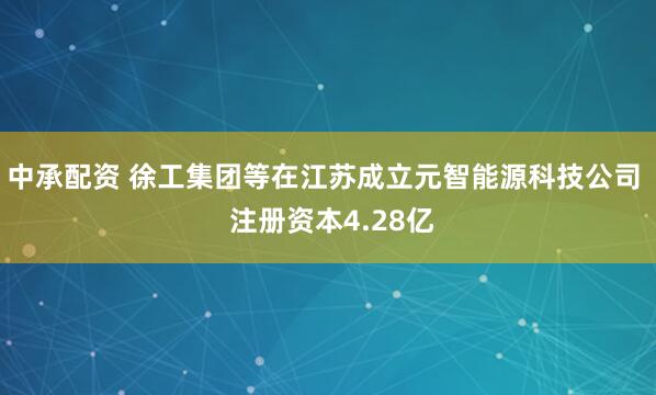 中承配资 徐工集团等在江苏成立元智能源科技公司  注册资本4.28亿