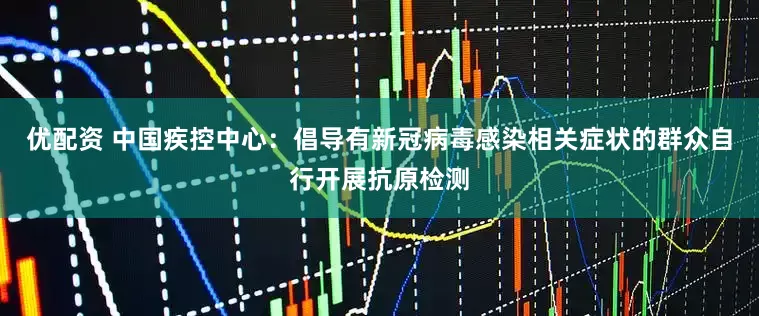 优配资 中国疾控中心：倡导有新冠病毒感染相关症状的群众自行开展抗原检测