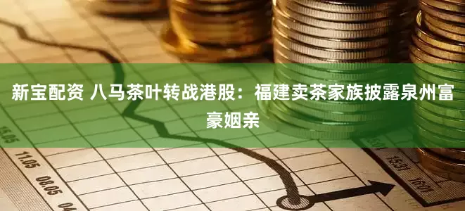 新宝配资 八马茶叶转战港股：福建卖茶家族披露泉州富豪姻亲