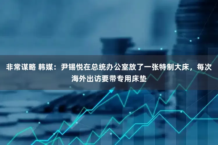 非常谋略 韩媒：尹锡悦在总统办公室放了一张特制大床，每次海外出访要带专用床垫
