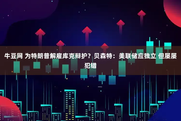 牛豆网 为特朗普解雇库克辩护？贝森特：美联储应独立 但屡屡犯错