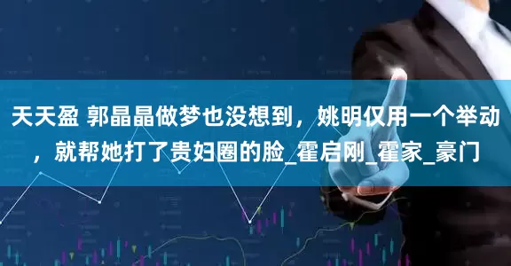 天天盈 郭晶晶做梦也没想到，姚明仅用一个举动，就帮她打了贵妇圈的脸_霍启刚_霍家_豪门