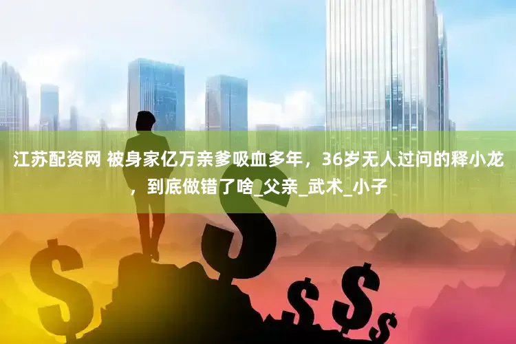 江苏配资网 被身家亿万亲爹吸血多年，36岁无人过问的释小龙，到底做错了啥_父亲_武术_小子