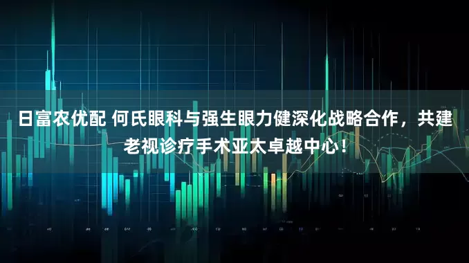 日富农优配 何氏眼科与强生眼力健深化战略合作，共建老视诊疗手术亚太卓越中心！