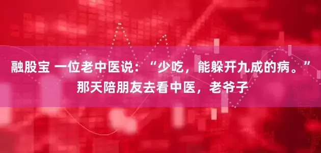 融股宝 一位老中医说：“少吃，能躲开九成的病。” 那天陪朋友去看中医，老爷子